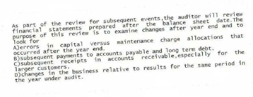As part of the review for subsequent events,the auditor will review financial statements prepared after the balance sheet date.The purpose of this review is to examine changes after year end and to look for
A)errors in capital versus maintenance charge allocations that occurred after the year end.
B)subsequent payments to accounts payable and long term debt.
C)subsequent receipts in accounts receivable,especially for the larger customers.
D)changes in the business relative to results for the same period in the year under audit.