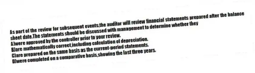 As part of the review for subsequent events,the auditor will review financial statements prepared after the balance sheet date.The statements should be discussed with management to determine whether they
A)were approved by the controller prior to your review.
B)are mathematically correct,including calculation of depreciation.
C)are prepared on the same basis as the current-period statements.
D)were completed on a comparative basis,showing the last three years.