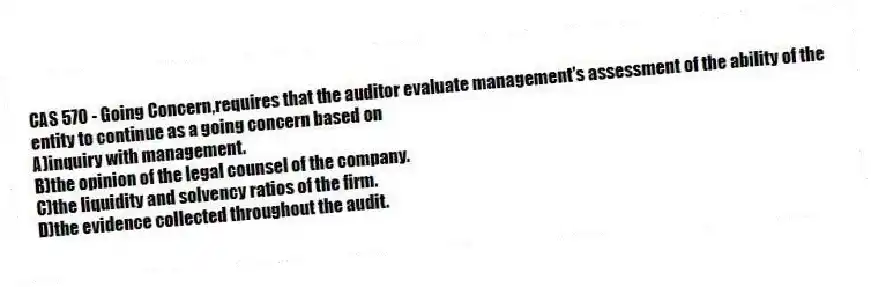CAS 570 - Going Concern,requires that the auditor evaluate management's assessment of the ability of the entity to continue as a going concern based on
A)inquiry with management.
B)the opinion of the legal counsel of the company.
C)the liquidity and solvency ratios of the firm.
D)the evidence collected throughout the audit.