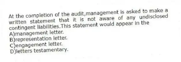 At the completion of the audit,management is asked to make a written statement that it is not aware of any undisclosed contingent liabilities.This statement would appear in the
A)management letter.
B)representation letter.
C)engagement letter.
D)letters testamentary.