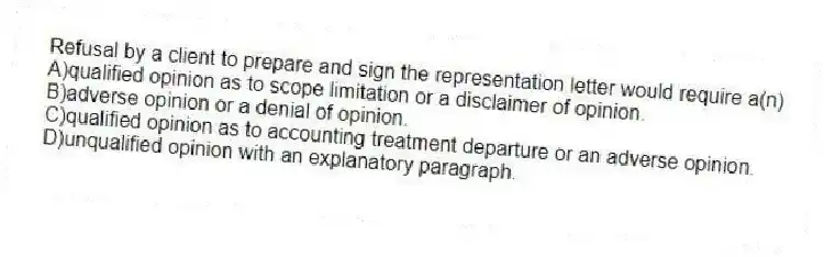 Refusal by a client to prepare and sign the representation letter would require a(n)
A)qualified opinion as to scope limitation or a disclaimer of opinion.
B)adverse opinion or a denial of opinion.
C)qualified opinion as to accounting treatment departure or an adverse opinion.
D)unqualified opinion with an explanatory paragraph.