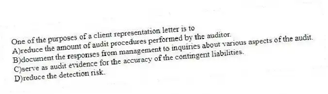 One of the purposes of a client representation letter is to
A)reduce the amount of audit procedures performed by the auditor.
B)document the responses from management to inquiries about various aspects of the audit.
C)serve as audit evidence for the accuracy of the contingent liabilities.
D)reduce the detection risk.