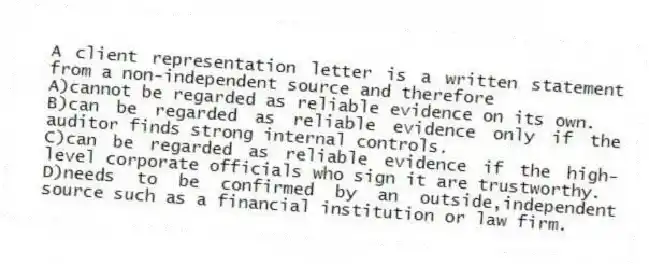 A client representation letter is a written statement from a non-independent source and therefore
A)cannot be regarded as reliable evidence on its own.
B)can be regarded as reliable evidence only if the auditor finds strong internal controls.
C)can be regarded as reliable evidence if the high-level corporate officials who sign it are trustworthy.
D)needs to be confirmed by an outside,independent source such as a financial institution or law firm.