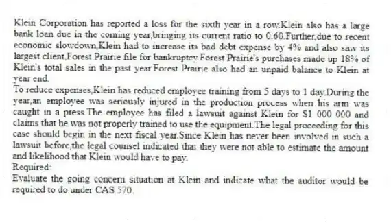 Klein Corporation has reported a loss for the sixth year in a row.Klein also has a large bank loan due in the coming year,bringing its current ratio to 0.60.Further,due to recent economic slowdown,Klein had to increase its bad debt expense by 4% and also saw its largest client,Forest Prairie file for bankruptcy.Forest Prairie's purchases made up 18% of Klein's total sales in the past year.Forest Prairie also had an unpaid balance to Klein at year end.
To reduce expenses,Klein has reduced employee training from 5 days to 1 day.During the year,an employee was seriously injured in the production process when his arm was caught in a press.The employee has filed a lawsuit against Klein for $1 000 000 and claims that he was not properly trained to use the equipment.The legal proceeding for this case should begin in the next fiscal year.Since Klein has never been involved in such a lawsuit before,the legal counsel indicated that they were not able to estimate the amount and likelihood that Klein would have to pay.
Required:
Evaluate the going concern situation at Klein and indicate what the auditor would be required to do under CAS 570.