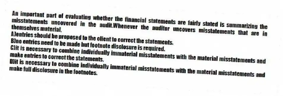 An important part of evaluating whether the financial statements are fairly stated is summarizing the misstatements uncovered in the audit.Whenever the auditor uncovers misstatements that are in themselves material,
A)entries should be proposed to the client to correct the statements.
B)no entries need to be made but footnote disclosure is required.
C)it is necessary to combine individually immaterial misstatements with the material misstatements and make entries to correct the statements.
D)it is necessary to combine individually immaterial misstatements with the material misstatements and make full disclosure in the footnotes.