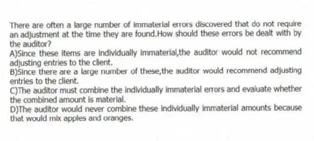 There are often a large number of immaterial errors discovered that do not require an adjustment at the time they are found.How should these errors be dealt with by the auditor?
A)Since these items are individually immaterial,the auditor would not recommend adjusting entries to the client.
B)Since there are a large number of these,the auditor would recommend adjusting entries to the client.
C)The auditor must combine the individually immaterial errors and evaluate whether the combined amount is material.
D)The auditor would never combine these individually immaterial amounts because that would mix apples and oranges.