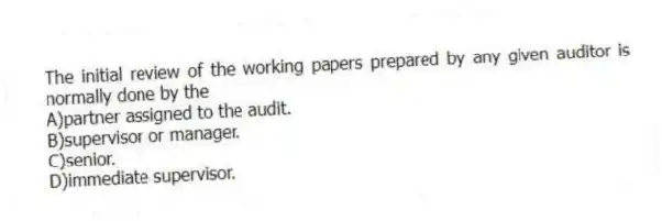 The initial review of the working papers prepared by any given auditor is normally done by the
A)partner assigned to the audit.
B)supervisor or manager.
C)senior.
D)immediate supervisor.