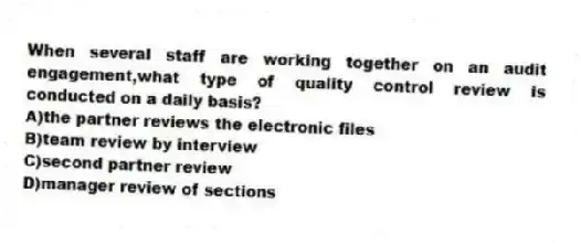 When several staff are working together on an audit engagement,what type of quality control review is conducted on a daily basis?
A)the partner reviews the electronic files
B)team review by interview
C)second partner review
D)manager review of sections