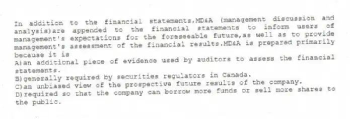 In addition to the financial statements,MD&A (management discussion and analysis)are appended to the financial statements to inform users of management's expectations for the foreseeable future,as well as to provide management's assessment of the financial results.MD&A is prepared primarily because it is
A)an additional piece of evidence used by auditors to assess the financial statements.
B)generally required by securities regulators in Canada.
C)an unbiased view of the prospective future results of the company.
D)required so that the company can borrow more funds or sell more shares to the public.