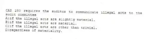 CAS 250 requires the auditor to communicate illegal acts to the audit committee
A)if the illegal acts are slightly material.
B)if the illegal acts are material.
C)if the illegal acts are other than trivial.
D)regardless of materiality.