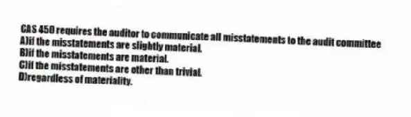 CAS 450 requires the auditor to communicate all misstatements to the audit committee
A)if the misstatements are slightly material.
B)if the misstatements are material.
C)if the misstatements are other than trivial.
D)regardless of materiality.