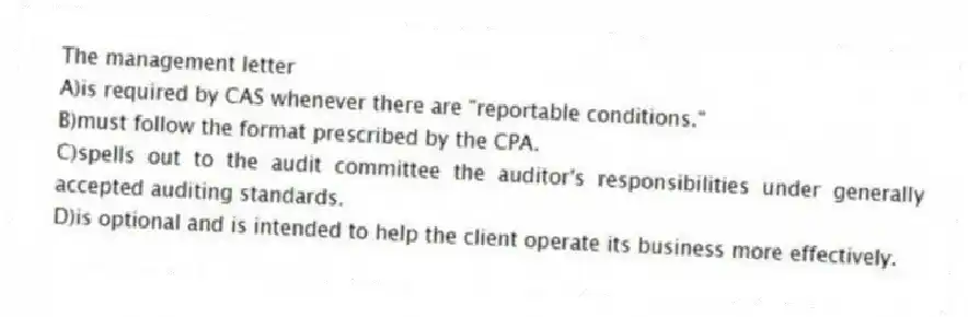 The management letter
A)is required by CAS whenever there are "reportable conditions."
B)must follow the format prescribed by the CPA.
C)spells out to the audit committee the auditor's responsibilities under generally accepted auditing standards.
D)is optional and is intended to help the client operate its business more effectively.