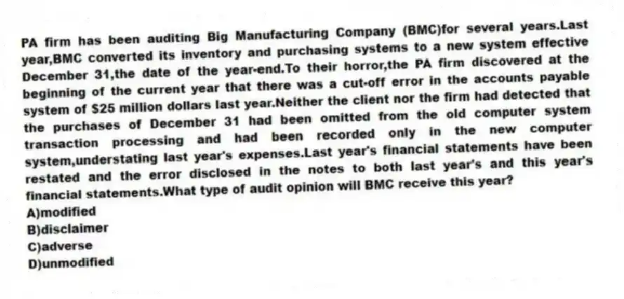 PA firm has been auditing Big Manufacturing Company (BMC)for several years.Last year,BMC converted its inventory and purchasing systems to a new system effective December 31,the date of the year-end.To their horror,the PA firm discovered at the beginning of the current year that there was a cut-off error in the accounts payable system of $25 million dollars last year.Neither the client nor the firm had detected that the purchases of December 31 had been omitted from the old computer system transaction processing and had been recorded only in the new computer system,understating last year's expenses.Last year's financial statements have been restated and the error disclosed in the notes to both last year's and this year's financial statements.What type of audit opinion will BMC receive this year?
A)modified
B)disclaimer
C)adverse
D)unmodified
