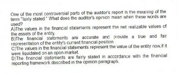 One of the most controversial parts of the auditor's report is the meaning of the term "fairly stated." What does the auditor's opinion mean when these words are used?
A)The values in the financial statements represent the net realizable values of the assets of the entity.
B)The financial statements are accurate and provide a true and fair representation of the entity's current financial position.
C)The values in the financial statements represent the value of the entity now,if it were liquidated on an open market.
D)The financial statements are fairly stated in accordance with the financial reporting framework described in the opinion paragraph.