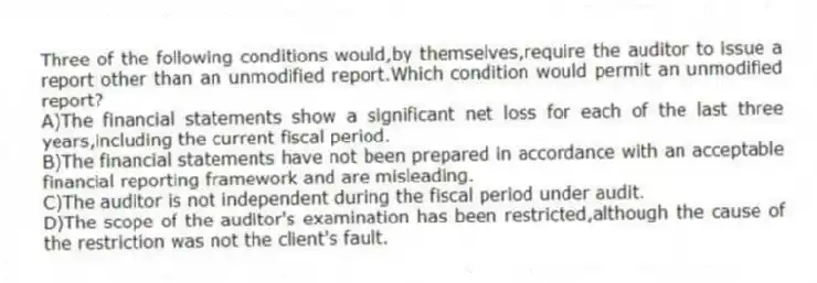 Three of the following conditions would,by themselves,require the auditor to issue a report other than an unmodified report.Which condition would permit an unmodified report?
A)The financial statements show a significant net loss for each of the last three years,including the current fiscal period.
B)The financial statements have not been prepared in accordance with an acceptable financial reporting framework and are misleading.
C)The auditor is not independent during the fiscal period under audit.
D)The scope of the auditor's examination has been restricted,although the cause of the restriction was not the client's fault.