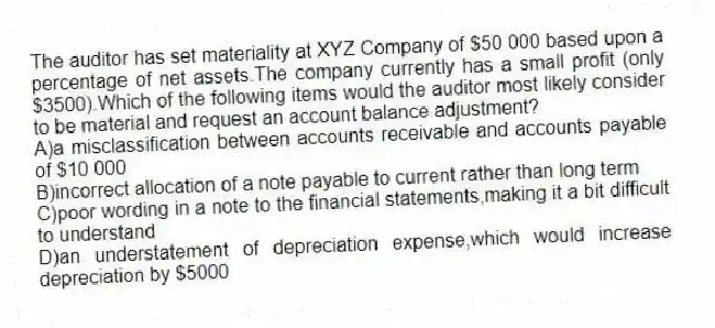 The auditor has set materiality at XYZ Company of $50 000 based upon a percentage of net assets.The company currently has a small profit (only $3500).Which of the following items would the auditor most likely consider to be material and request an account balance adjustment?
A)a misclassification between accounts receivable and accounts payable of $10 000
B)incorrect allocation of a note payable to current rather than long term
C)poor wording in a note to the financial statements,making it a bit difficult to understand
D)an understatement of depreciation expense,which would increase depreciation by $5000