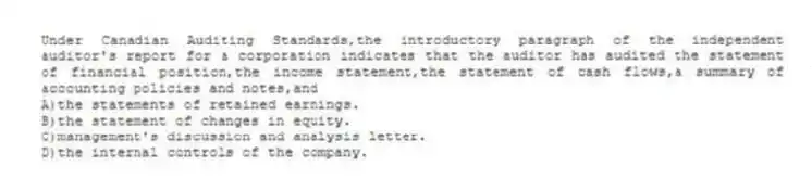 Under Canadian Auditing Standards,the introductory paragraph of the independent auditor's report for a corporation indicates that the auditor has audited the statement of financial position,the income statement,the statement of cash flows,a summary of accounting policies and notes,and
A)the statements of retained earnings.
B)the statement of changes in equity.
C)management's discussion and analysis letter.
D)the internal controls of the company.