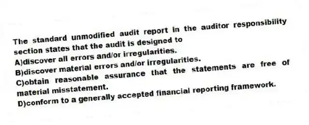 The standard unmodified audit report in the auditor responsibility section states that the audit is designed to
A)discover all errors and/or irregularities.
B)discover material errors and/or irregularities.
C)obtain reasonable assurance that the statements are free of material misstatement.
D)conform to a generally accepted financial reporting framework.