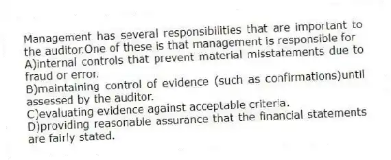 Management has several responsibilities that are important to the auditor.One of these is that management is responsible for
A)internal controls that prevent material misstatements due to fraud or error.
B)maintaining control of evidence (such as confirmations)until assessed by the auditor.
C)evaluating evidence against acceptable criteria.
D)providing reasonable assurance that the financial statements are fairly stated.