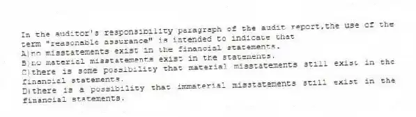 In the auditor's responsibility paragraph of the audit report,the use of the term "reasonable assurance" is intended to indicate that
A)no misstatements exist in the financial statements.
B)no material misstatements exist in the statements.
C)there is some possibility that material misstatements still exist in the financial statements.
D)there is a possibility that immaterial misstatements still exist in the financial statements.