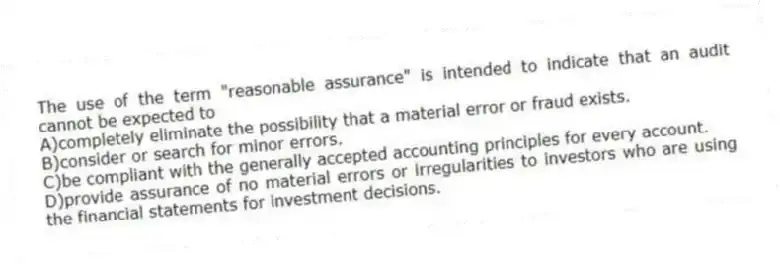 The use of the term "reasonable assurance" is intended to indicate that an audit cannot be expected to
A)completely eliminate the possibility that a material error or fraud exists.
B)consider or search for minor errors.
C)be compliant with the generally accepted accounting principles for every account.
D)provide assurance of no material errors or irregularities to investors who are using the financial statements for investment decisions.