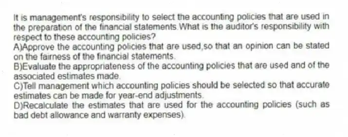 It is management's responsibility to select the accounting policies that are used in the preparation of the financial statements.What is the auditor's responsibility with respect to these accounting policies?
A)Approve the accounting policies that are used,so that an opinion can be stated on the fairness of the financial statements.
B)Evaluate the appropriateness of the accounting policies that are used and of the associated estimates made.
C)Tell management which accounting policies should be selected so that accurate estimates can be made for year-end adjustments.
D)Recalculate the estimates that are used for the accounting policies (such as bad debt allowance and warranty expenses).