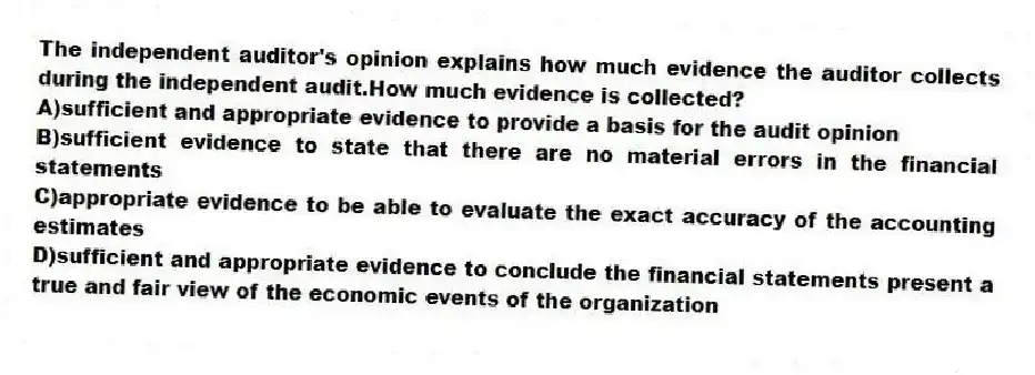 The independent auditor's opinion explains how much evidence the auditor collects during the independent audit.How much evidence is collected?
A)sufficient and appropriate evidence to provide a basis for the audit opinion
B)sufficient evidence to state that there are no material errors in the financial statements
C)appropriate evidence to be able to evaluate the exact accuracy of the accounting estimates
D)sufficient and appropriate evidence to conclude the financial statements present a true and fair view of the economic events of the organization