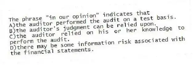The phrase "in our opinion" indicates that
A)the auditor performed the audit on a test basis.
B)the auditor's judgment can be relied upon.
C)the auditor relied on his or her knowledge to perform the audit.
D)there may be some information risk associated with the financial statements.