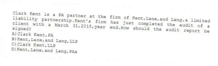 Clark Kent is a PA partner at the firm of Kent,Lane,and Lang,a limited liability partnership.Kent's firm has just completed the audit of a client with a March 31,2018,year end.How should the audit report be signed?
A)Clark Kent,PA
B)Kent,Lane,and Lang,LLP
C)Clark Kent,LLP
D)Kent,Lane,and Lang,PAs