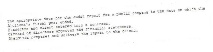 The appropriate date for the audit report for a public company is the date on which the
A)client's fiscal year ended.
B)auditor and client entered into a contract.
C)board of directors approved the financial statements.
D)auditor prepares and delivers the report to the client.