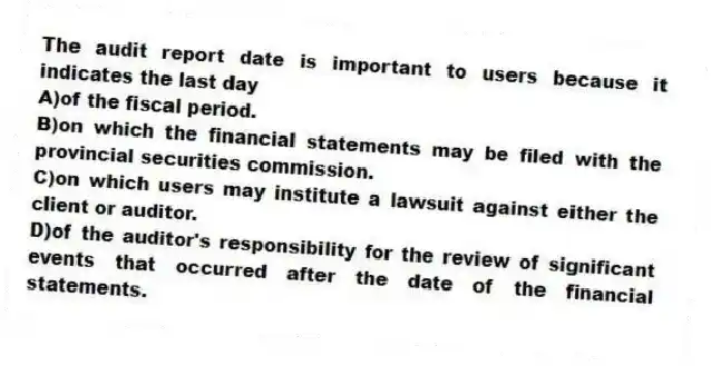 The audit report date is important to users because it indicates the last day
A)of the fiscal period.
B)on which the financial statements may be filed with the provincial securities commission.
C)on which users may institute a lawsuit against either the client or auditor.
D)of the auditor's responsibility for the review of significant events that occurred after the date of the financial statements.