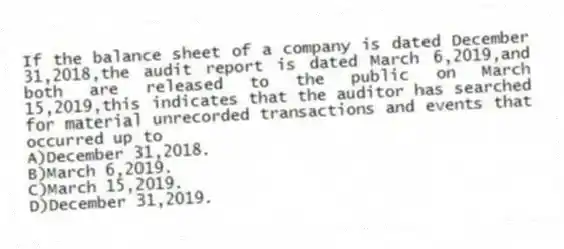 If the balance sheet of a company is dated December 31,2018,the audit report is dated March 6,2019,and both are released to the public on March 15,2019,this indicates that the auditor has searched for material unrecorded transactions and events that occurred up to
A)December 31,2018.
B)March 6,2019.
C)March 15,2019.
D)December 31,2019.