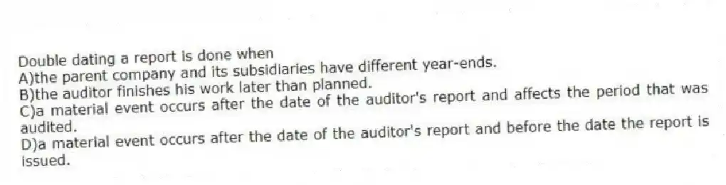 Double dating a report is done when
A)the parent company and its subsidiaries have different year-ends.
B)the auditor finishes his work later than planned.
C)a material event occurs after the date of the auditor's report and affects the period that was audited.
D)a material event occurs after the date of the auditor's report and before the date the report is issued.
