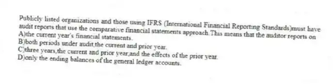 Publicly listed organizations and those using IFRS (International Financial Reporting Standards)must have audit reports that use the comparative financial statements approach.This means that the auditor reports on
A)the current year's financial statements.
B)both periods under audit,the current and prior year.
C)three years,the current and prior year,and the effects of the prior year.
D)only the ending balances of the general ledger accounts.