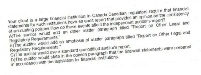 Your client is a large financial institution in Canada.Canadian regulators require that financial statements for such institutions have an audit report that provides an opinion on the consistency of accounting policies.How do these events affect the independent auditor's report?
A)The auditor would add an other matter paragraph titled "Report on Other Legal and Regulatory Requirements."
B)The auditor would add an emphasis of matter paragraph titled "Report on Other Legal and Regulatory Requirements."
C)The auditor would use a standard unmodified auditor's report.
D)The auditor would state in the opinion paragraph that the financial statements were prepared in accordance with the legislation for financial institutions.