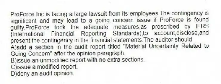 ProForce Inc.is facing a large lawsuit from its employees.The contingency is significant and may lead to a going concern issue if ProForce is found guilty.ProForce took the adequate measures,as prescribed by IFRS (International Financial Reporting Standards),to account,disclose,and present the contingency in the financial statements.The auditor should
A)add a section in the audit report titled "Material Uncertainty Related to Going Concern" after the opinion paragraph.
B)issue an unmodified report with no extra sections.
C)issue a modified report.
D)deny an audit opinion.