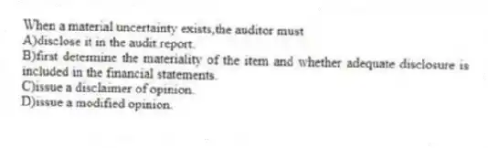 When a material uncertainty exists,the auditor must
A)disclose it in the audit report.
B)first determine the materiality of the item and whether adequate disclosure is included in the financial statements.
C)issue a disclaimer of opinion.
D)issue a modified opinion.