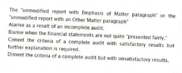 The "unmodified report with Emphasis of Matter paragraph" or the "unmodified report with an Other Matter paragraph"
A)arise as a result of an incomplete audit.
B)arise when the financial statements are not quite "presented fairly."
C)meet the criteria of a complete audit with satisfactory results but further explanation is required.
D)meet the criteria of a complete audit but with unsatisfactory results.
