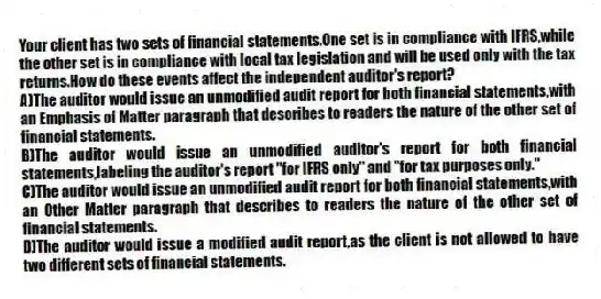 Your client has two sets of financial statements.One set is in compliance with IFRS,while the other set is in compliance with local tax legislation and will be used only with the tax returns.How do these events affect the independent auditor's report?
A)The auditor would issue an unmodified audit report for both financial statements,with an Emphasis of Matter paragraph that describes to readers the nature of the other set of financial statements.
B)The auditor would issue an unmodified auditor's report for both financial statements,labeling the auditor's report "for IFRS only" and "for tax purposes only."
C)The auditor would issue an unmodified audit report for both financial statements,with an Other Matter paragraph that describes to readers the nature of the other set of financial statements.
D)The auditor would issue a modified audit report,as the client is not allowed to have two different sets of financial statements.