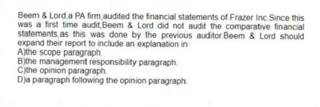 Beem & Lord,a PA firm,audited the financial statements of Frazer Inc.Since this was a first time audit,Beem & Lord did not audit the comparative financial statements,as this was done by the previous auditor.Beem & Lord should expand their report to include an explanation in
A)the scope paragraph.
B)the management responsibility paragraph.
C)the opinion paragraph.
D)a paragraph following the opinion paragraph.