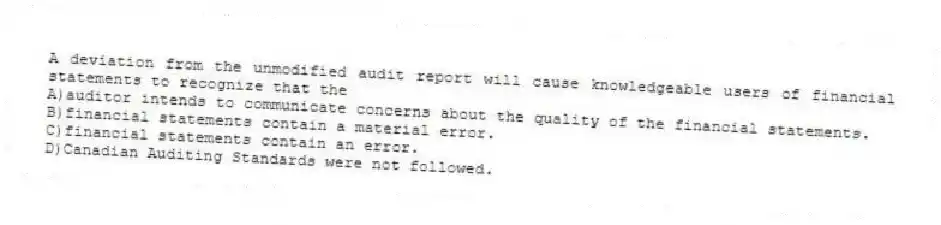 A deviation from the unmodified audit report will cause knowledgeable users of financial statements to recognize that the
A)auditor intends to communicate concerns about the quality of the financial statements.
B)financial statements contain a material error.
C)financial statements contain an error.
D)Canadian Auditing Standards were not followed.