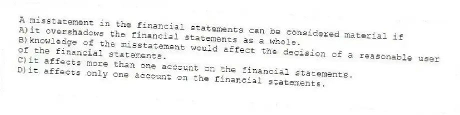 A misstatement in the financial statements can be considered material if
A)it overshadows the financial statements as a whole.
B)knowledge of the misstatement would affect the decision of a reasonable user of the financial statements.
C)it affects more than one account on the financial statements.
D)it affects only one account on the financial statements.