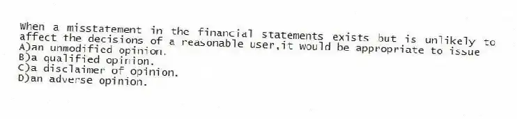 When a misstatement in the financial statements exists but is unlikely to affect the decisions of a reasonable user,it would be appropriate to issue
A)an unmodified opinion.
B)a qualified opinion.
C)a disclaimer of opinion.
D)an adverse opinion.