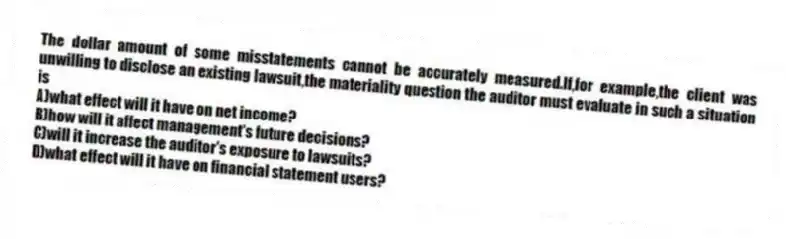 The dollar amount of some misstatements cannot be accurately measured.If,for example,the client was unwilling to disclose an existing lawsuit,the materiality question the auditor must evaluate in such a situation is
A)what effect will it have on net income?
B)how will it affect management's future decisions?
C)will it increase the auditor's exposure to lawsuits?
D)what effect will it have on financial statement users?