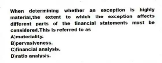 When determining whether an exception is highly material,the extent to which the exception affects different parts of the financial statements must be considered.This is referred to as
A)materiality.
B)pervasiveness.
C)financial analysis.
D)ratio analysis.