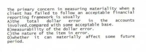 The primary concern in measuring materiality when a client has failed to follow an acceptable financial reporting framework is usually
A)the total dollar error in the accounts involved,compared with some acceptable base.
B)measurability of the dollar error.
C)the nature of the item in error.
D)whether it can materially affect some future period.