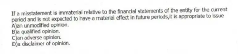 If a misstatement is immaterial relative to the financial statements of the entity for the current period and is not expected to have a material effect in future periods,it is appropriate to issue
A)an unmodified opinion.
B)a qualified opinion.
C)an adverse opinion.
D)a disclaimer of opinion.