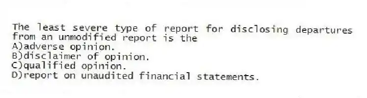The least severe type of report for disclosing departures from an unmodified report is the
A)adverse opinion.
B)disclaimer of opinion.
C)qualified opinion.
D)report on unaudited financial statements.