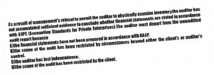 As a result of management's refusal to permit the auditor to physically examine inventory,the auditor has not accumulated sufficient evidence to conclude whether financial statements are stated in accordance with ASPE (Accounting Standards for Private Enterprises).The auditor must depart from the unmodified audit report because
A)the financial statements have not been prepared in accordance with GAAP.
B)the scope of the audit has been restricted by circumstances beyond either the client's or auditor's control.
C)the auditor has lost independence.
D)the scope of the audit has been restricted by the client.