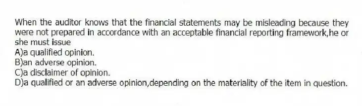 When the auditor knows that the financial statements may be misleading because they were not prepared in accordance with an acceptable financial reporting framework,he or she must issue
A)a qualified opinion.
B)an adverse opinion.
C)a disclaimer of opinion.
D)a qualified or an adverse opinion,depending on the materiality of the item in question.
